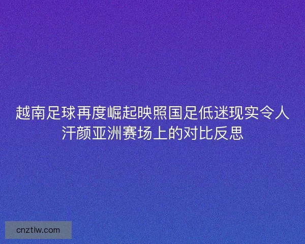 越南足球再度崛起映照国足低迷现实令人汗颜亚洲赛场上的对比反思