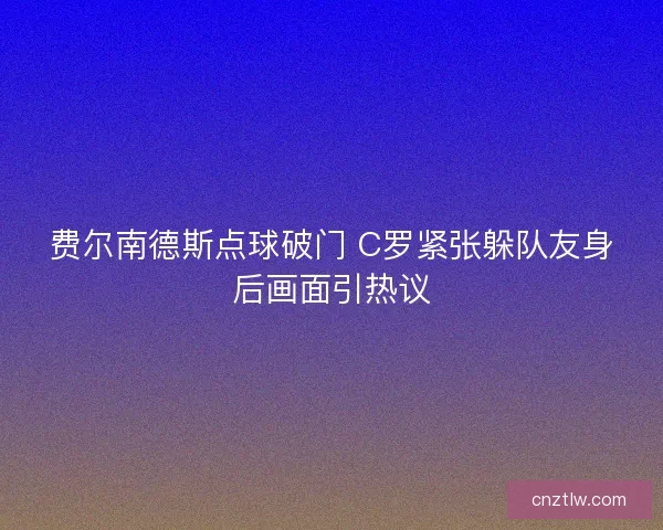 费尔南德斯点球破门 C罗紧张躲队友身后画面引热议 费尔南德斯点球破门 C罗紧张躲队友身后画面引热议