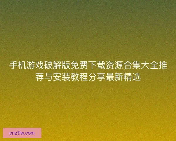 手机游戏破解版免费下载资源合集大全推荐与安装教程分享最新精选