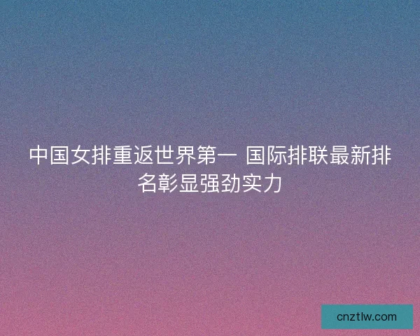中国女排重返世界第一 国际排联最新排名彰显强劲实力